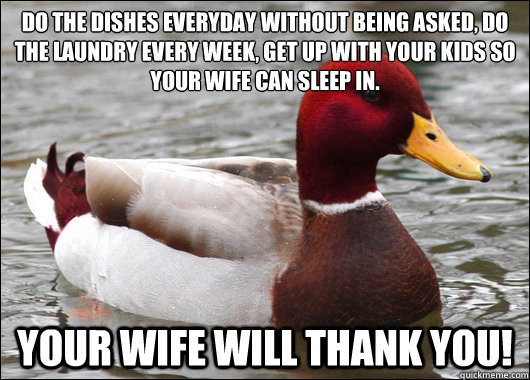 Do the dishes everyday without being asked, do the laundry every week, get up with your kids so your wife can sleep in. Your wife will thank you!  Malicious Advice Mallard