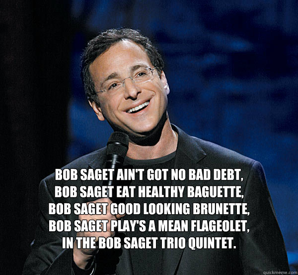 Bob Saget ain't got no bad debt, 
Bob saget eat healthy baguette, 
Bob Saget good looking brunette,
Bob saget play's a mean flageolet,
In the Bob Saget Trio quintet.
 - Bob Saget ain't got no bad debt, 
Bob saget eat healthy baguette, 
Bob Saget good looking brunette,
Bob saget play's a mean flageolet,
In the Bob Saget Trio quintet.
  Bob Saget Poem