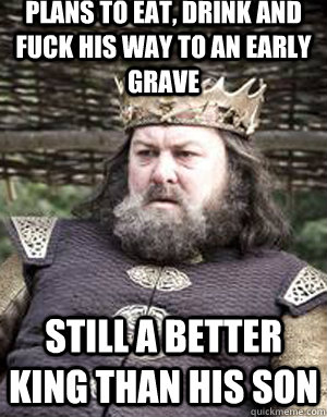 Plans to eat, drink and fuck his way to an early grave Still a better king than his son  