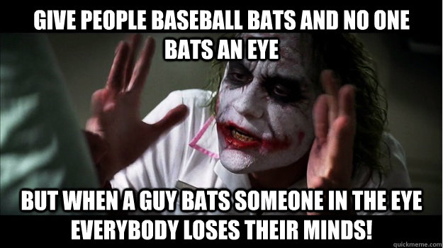give people baseball bats and no one bats an eye But when a guy bats someone in the eye EVERYBODY LOSES THeir minds!  Joker Mind Loss
