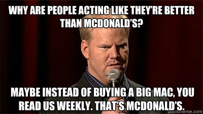 Why are people acting like they’re better than McDonald’s?  Maybe instead of buying a Big Mac, you read US Weekly. That’s McDonald’s. - Why are people acting like they’re better than McDonald’s?  Maybe instead of buying a Big Mac, you read US Weekly. That’s McDonald’s.  Jim Gaffigan Not Even Close