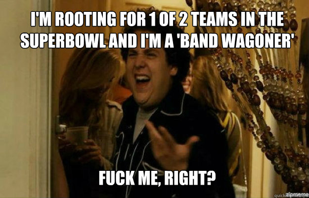 I'm rooting for 1 of 2 teams in the superbowl and i'm a 'band wagoner' FUCK ME, RIGHT?  fuck me right