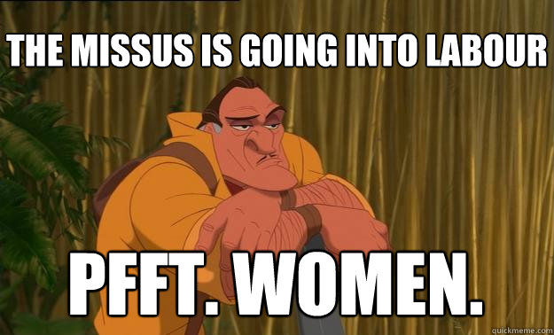 the missus is going into labour pfft. women.  