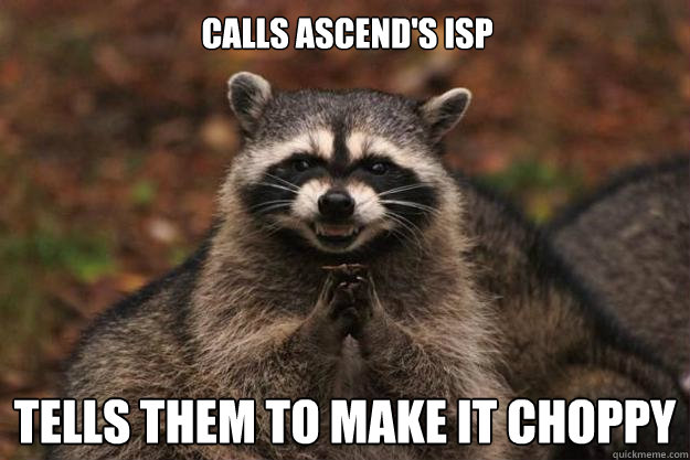 calls ascend's isp tells them to make it choppy  Evil Plotting Raccoon