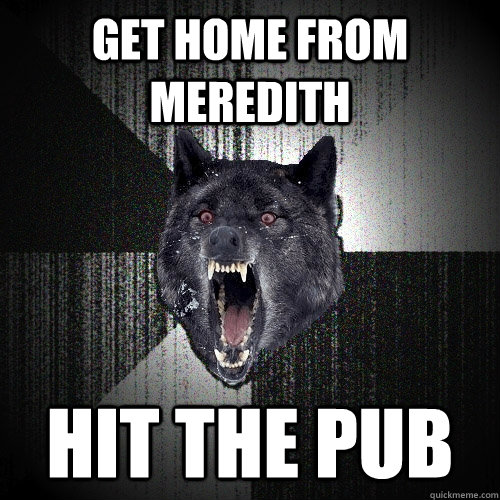 Get home from meredith hit the pub  Insanity Wolf