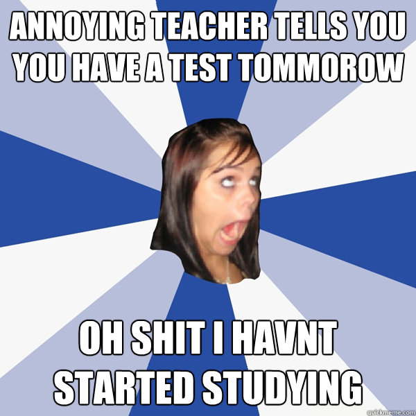 annoying teacher tells you you have a test tommorow Oh shit i havnt started studying  Annoying Facebook Girl