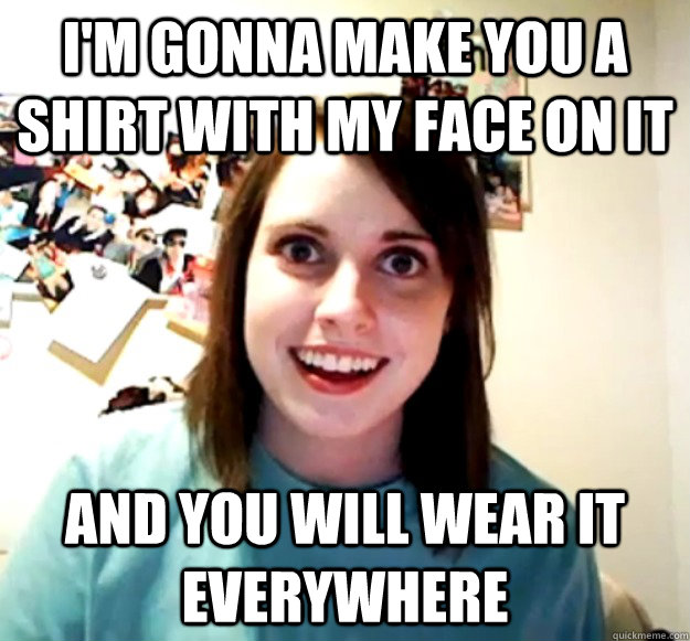 I'm gonna make you a shirt with my face on it And you will wear it everywhere - I'm gonna make you a shirt with my face on it And you will wear it everywhere  Overly Attached Girlfriend