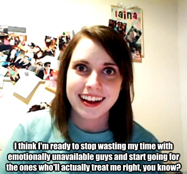  I think I'm ready to stop wasting my time with emotionally unavailable guys and start going for the ones who'll actually treat me right, you know?  Overly Attached Girlfriend