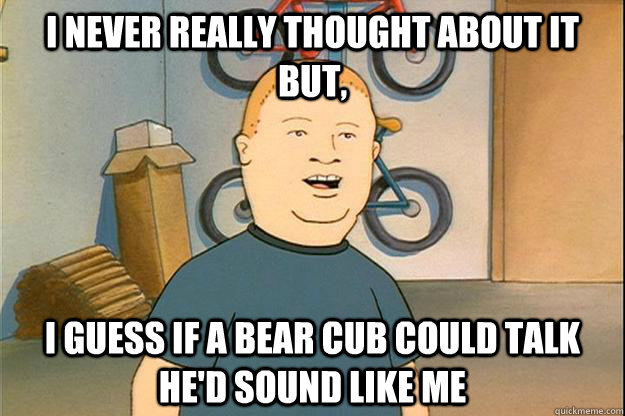 I never really thought about it but, I guess if a bear cub could talk he'd sound like me  