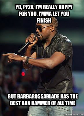 Yo, PF2K, I'm really happy for you. I'mma let you finish But BarbarossaBlade has the best ban hammer of all time   Kanye interrupts CoD