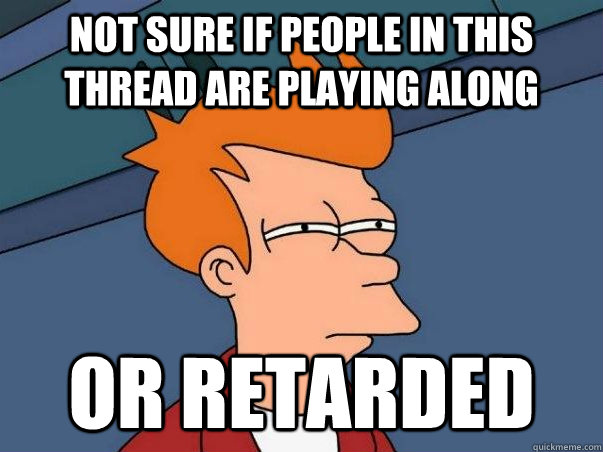 not sure if people in this thread are playing along or retarded  Not sure Fry