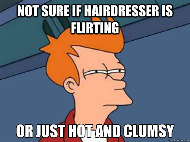 Not sure if hairdresser is flirting or just hot and clumsy  Unsure Fry