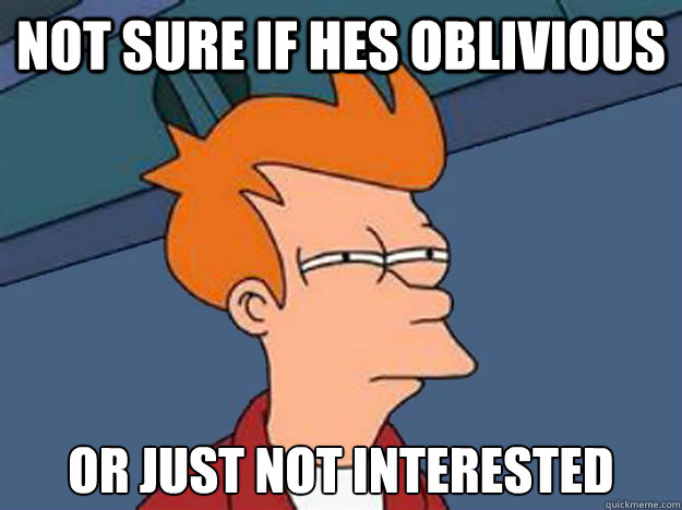 Not sure if hes oblivious or just not interested - Not sure if hes oblivious or just not interested  Unsure Fry