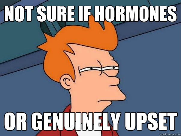 Not sure if hormones Or genuinely upset  Not sure Fry