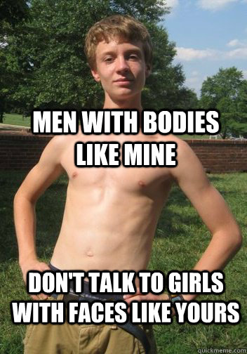 men with bodies like mine don't talk to girls with faces like yours  