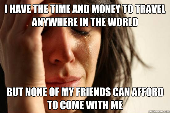 I have the time and money to travel anywhere in the world but none of my friends can afford to come with me  First World Problems