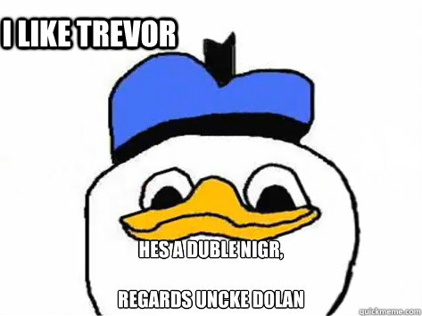  hes a duble nigr,

REgards uncke dolan  i like trevor  Dolan Duck