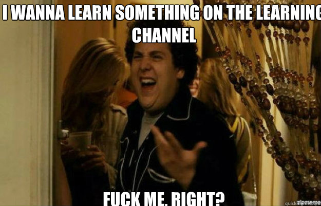 I wanna learn something on The Learning Channel FUCK ME, RIGHT?  fuck me right