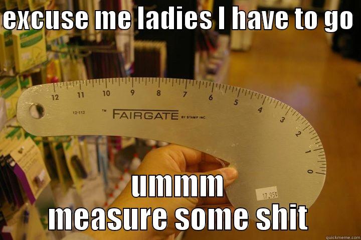 EXCUSE ME LADIES I HAVE TO GO  UMMM MEASURE SOME SHIT Misc