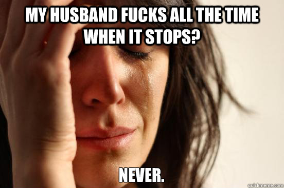 My husband fucks all the time When it stops? NEVER.  First World Problems