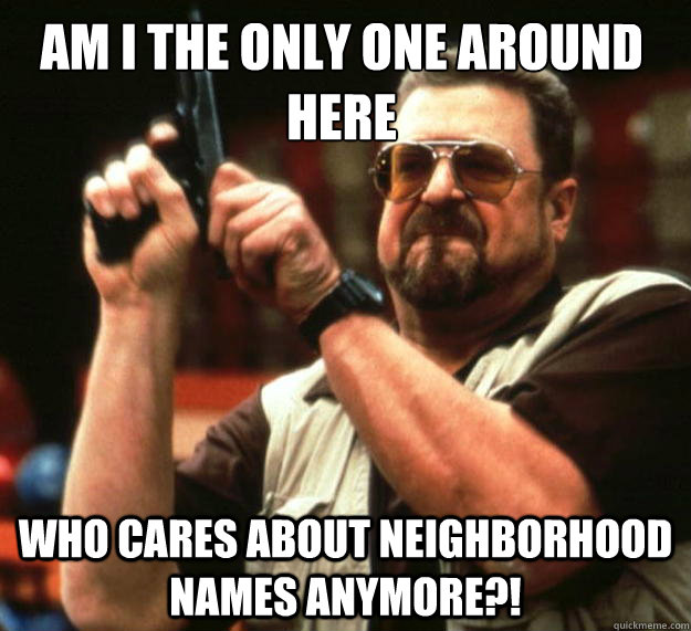 Am I the only one around here Who cares about neighborhood names anymore?!  Walter