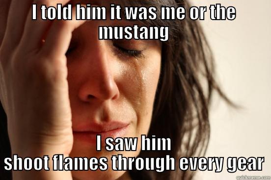 I TOLD HIM IT WAS ME OR THE MUSTANG I SAW HIM SHOOT FLAMES THROUGH EVERY GEAR First World Problems