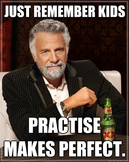Just remember kids Practise makes perfect.  The Most Interesting Man In The World