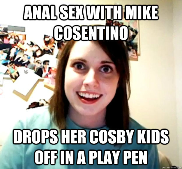 Anal sex with mike cosentino drops her cosby kids off in a play pen  Overly Attached Girlfriend