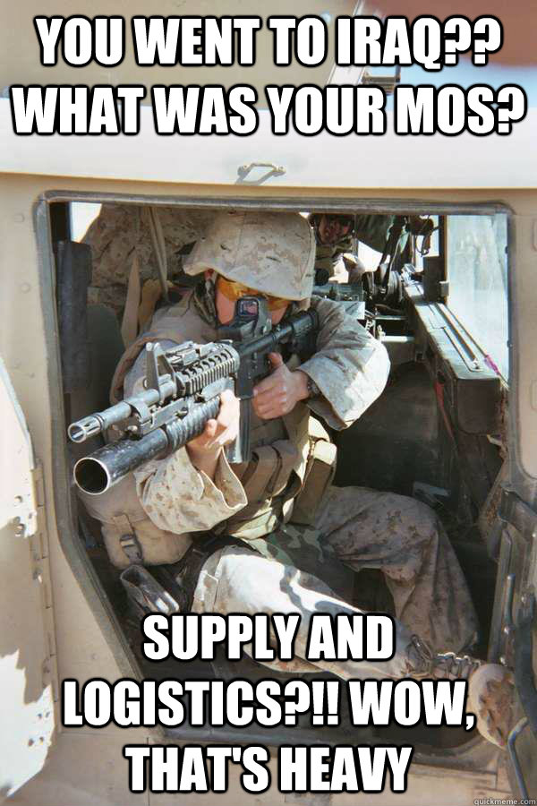 you went to iraq?? what was your mos? supply and logistics?!! wow, that's heavy - you went to iraq?? what was your mos? supply and logistics?!! wow, that's heavy  Unimpressed Infantry Marine