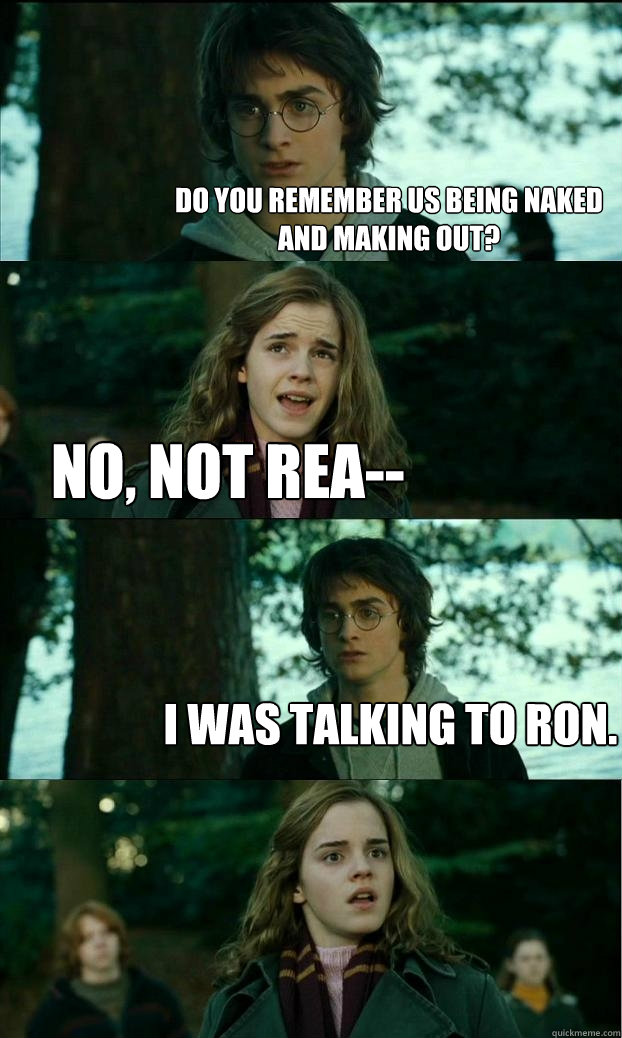 Do you remember us being naked and making ouT? No, not rea-- I WAS TALKING TO RON.  Horny Harry