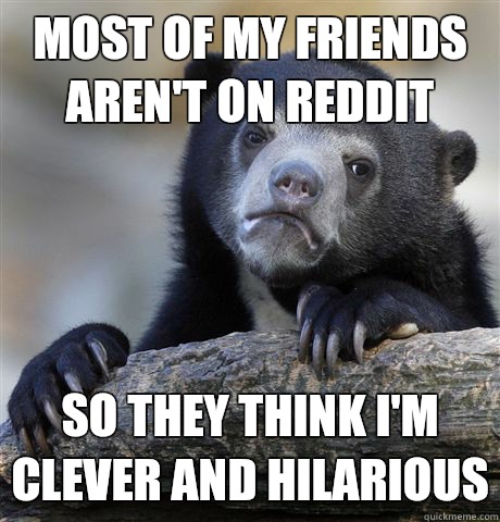 Most of my friends aren't on Reddit So they think I'm clever and hilarious  Confession Bear