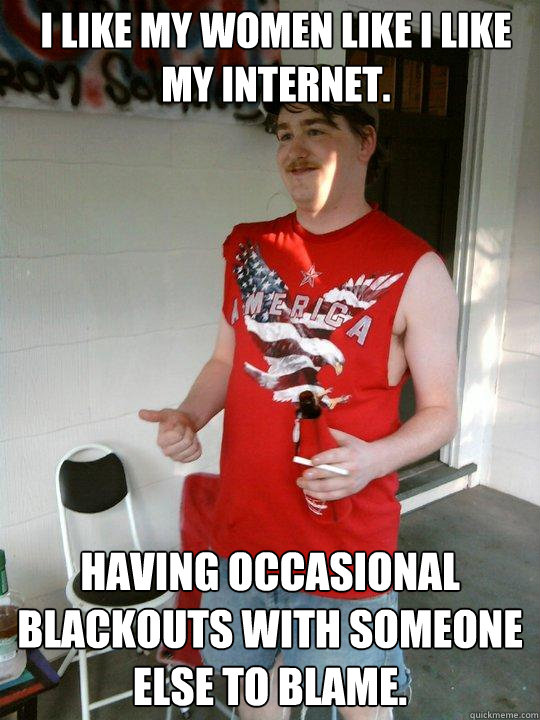 I like my women like I like my internet. Having occasional blackouts with someone else to blame.  Redneck Randal
