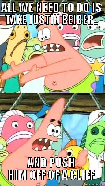 ALL WE NEED TO DO IS TAKE JUSTIN BEIBER.. AND PUSH HIM OFF OF A CLIFF Push it somewhere else Patrick