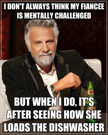 I don't always think my fiancee is mentally challenged but when I do, it's after seeing how she loads the dishwasher
 - I don't always think my fiancee is mentally challenged but when I do, it's after seeing how she loads the dishwasher
  The Most Interesting Man In The World