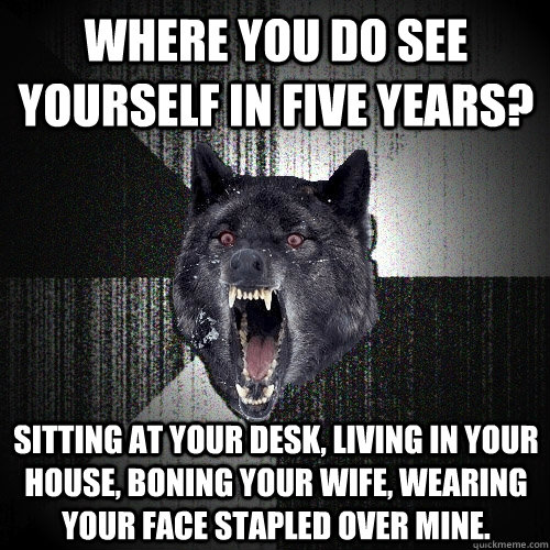 Where you do see yourself in five years? Sitting at your desk, Living in your house, boning your wife, wearing your face stapled over mine.  Insanity Wolf