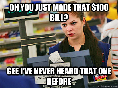 Oh you just made that $100 bill? Gee I've never heard that one before - Oh you just made that $100 bill? Gee I've never heard that one before  Condescending Cashier