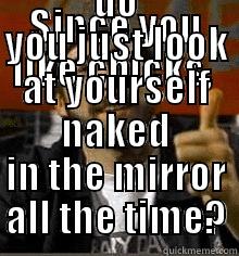 SINCE YOU LIKE CHICKS,  DO YOU JUST LOOK AT YOURSELF NAKED IN THE MIRROR ALL THE TIME? Misc