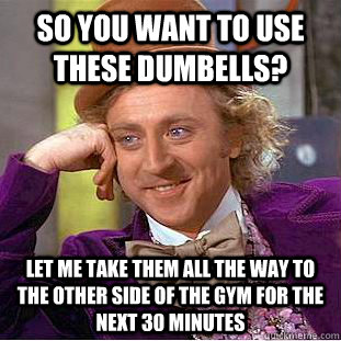 so you want to use these dumbells? let me take them all the way to the other side of the gym for the next 30 minutes  Condescending Wonka