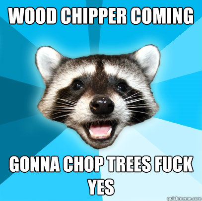 WOOD CHIPPER COMING
 GONNA CHOP TREES FUCK YES  Lame Pun Coon