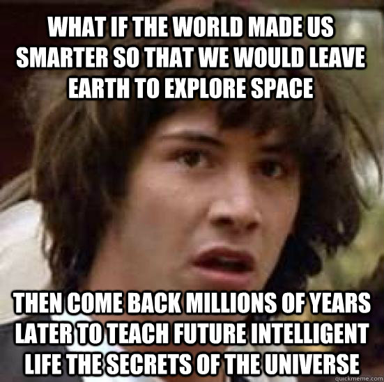 What if the world made us smarter so that we would leave earth to explore space then come back millions of years later to teach future intelligent life the secrets of the universe - What if the world made us smarter so that we would leave earth to explore space then come back millions of years later to teach future intelligent life the secrets of the universe  conspiracy keanu