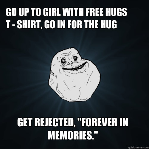 Go up to girl with free hugs 
t - shirt, go in for the hug Get rejected, ''forever in memories.''   Forever Alone