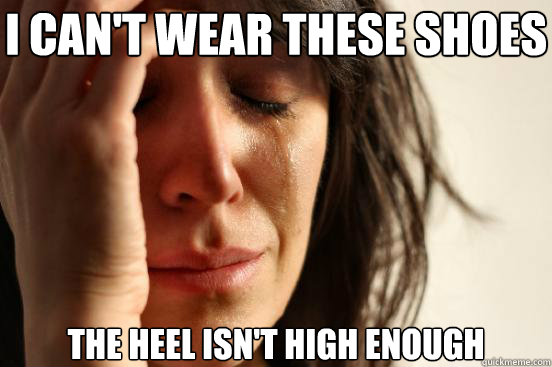I can't wear these shoes the heel isn't high enough  First World Problems