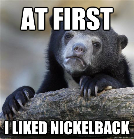 at first i liked nickelback  Confession Bear