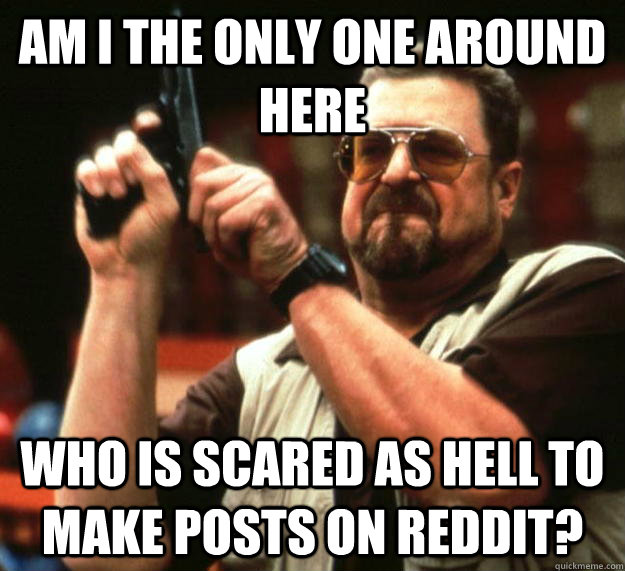 am I the only one around here who is scared as hell to make posts on reddit?  Angry Walter