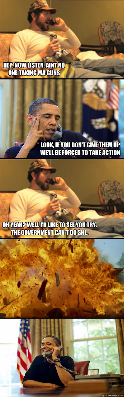 Hey, now listen. Aint no one taking ma guns Look, if you don't give them up we'll be forced to take action Oh yeah? Well I'd like to see you try. The government can't do shi.. - Hey, now listen. Aint no one taking ma guns Look, if you don't give them up we'll be forced to take action Oh yeah? Well I'd like to see you try. The government can't do shi..  Dont Mess With The Government