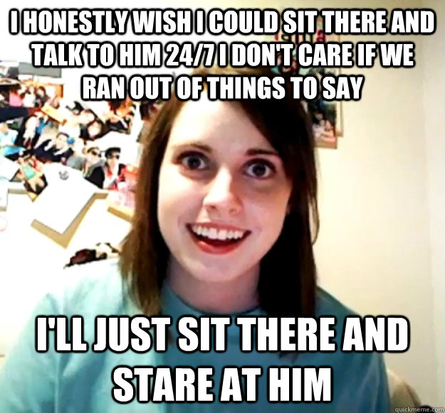 I honestly wish i could sit there and talk to him 24/7 i don't care if we ran out of things to say I'll just sit there and stare at him  Overly Attached Girlfriend
