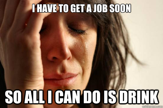 I have to get a job soon so all I can do is drink - I have to get a job soon so all I can do is drink  First World Problems