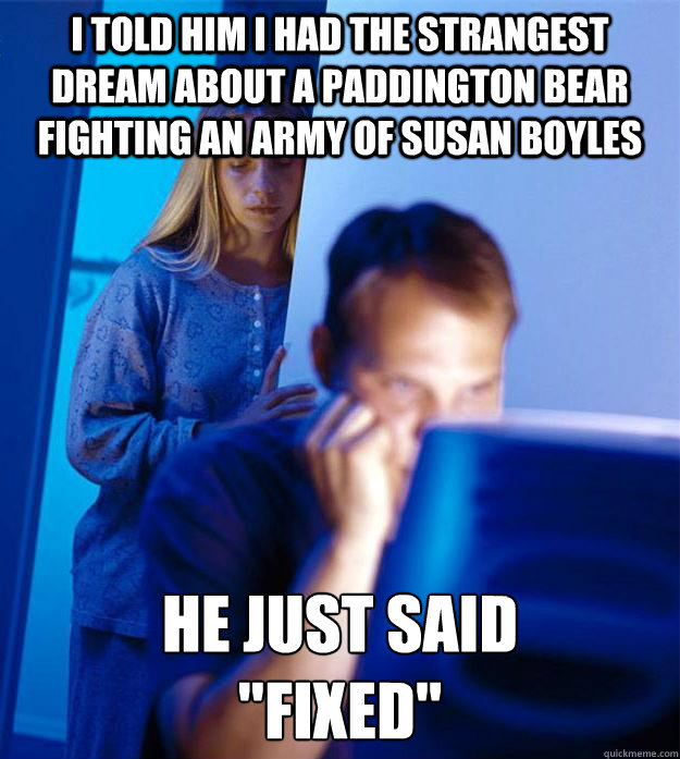 I told him I had the strangest dream about a Paddington Bear fighting an army of Susan Boyles He just said
