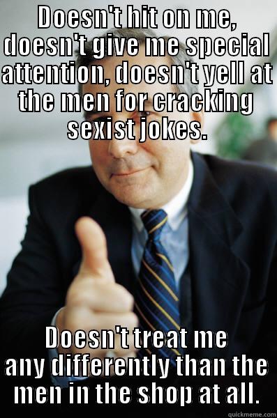 DOESN'T HIT ON ME, DOESN'T GIVE ME SPECIAL ATTENTION, DOESN'T YELL AT THE MEN FOR CRACKING SEXIST JOKES. DOESN'T TREAT ME ANY DIFFERENTLY THAN THE MEN IN THE SHOP AT ALL. Good Guy Boss