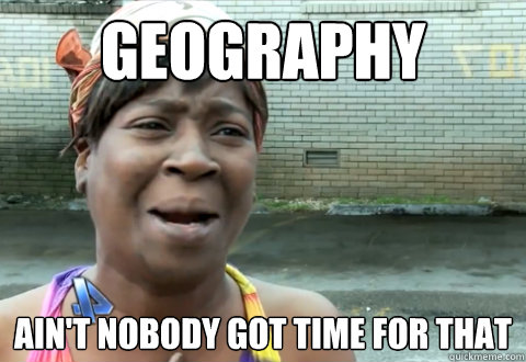 Geography ain't nobody got time for that  aint nobody got time